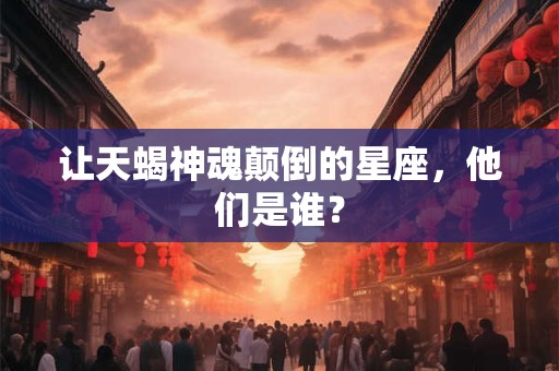 让天蝎神魂颠倒的星座，他们是谁？