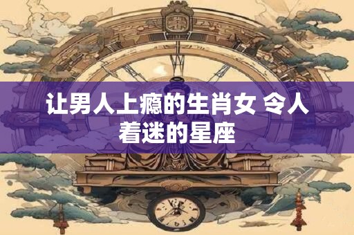 让男人上瘾的生肖女 令人着迷的星座