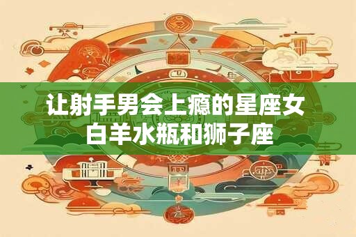 让射手男会上瘾的星座女 白羊水瓶和狮子座