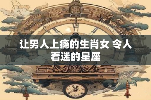 让男人上瘾的生肖女 令人着迷的星座