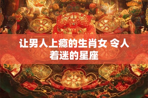 让男人上瘾的生肖女 令人着迷的星座