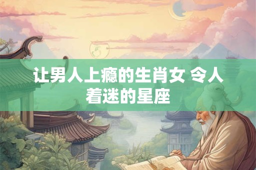 让男人上瘾的生肖女 令人着迷的星座