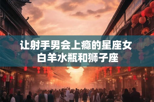让射手男会上瘾的星座女 白羊水瓶和狮子座