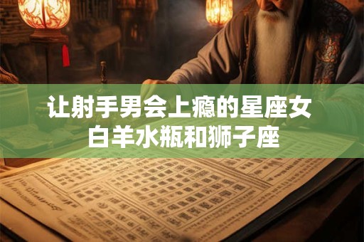 让射手男会上瘾的星座女 白羊水瓶和狮子座