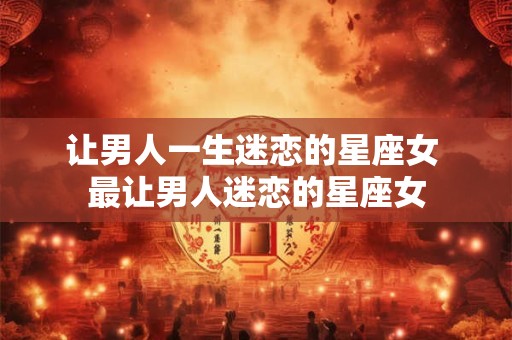 让男人一生迷恋的星座女 最让男人迷恋的星座女