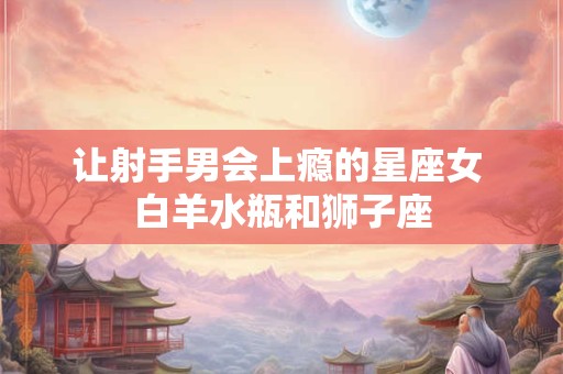 让射手男会上瘾的星座女 白羊水瓶和狮子座