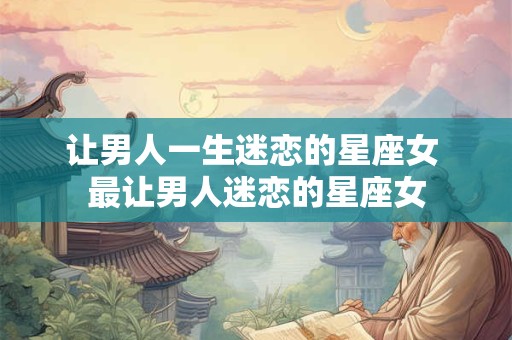 让男人一生迷恋的星座女 最让男人迷恋的星座女