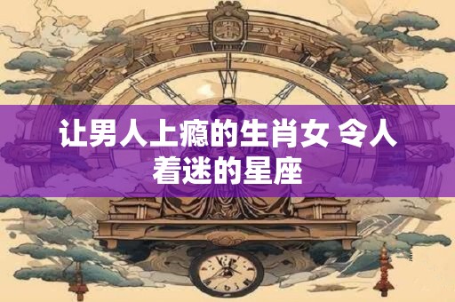让男人上瘾的生肖女 令人着迷的星座