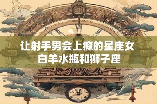 让射手男会上瘾的星座女 白羊水瓶和狮子座