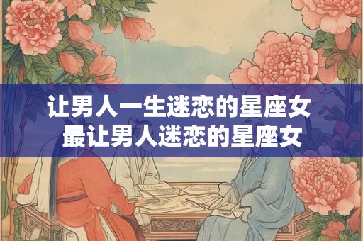 让男人一生迷恋的星座女 最让男人迷恋的星座女