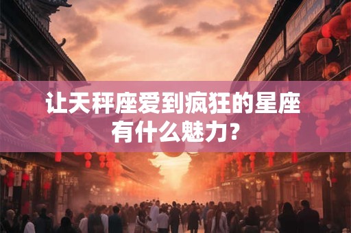 让天秤座爱到疯狂的星座 有什么魅力？