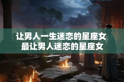 让男人一生迷恋的星座女 最让男人迷恋的星座女