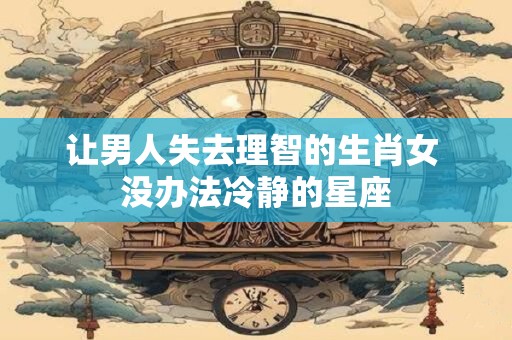 让男人失去理智的生肖女 没办法冷静的星座