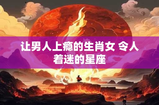 让男人上瘾的生肖女 令人着迷的星座