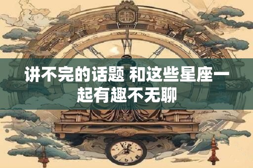 讲不完的话题 和这些星座一起有趣不无聊