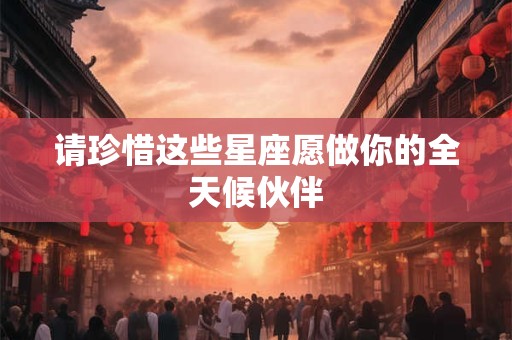 请珍惜这些星座愿做你的全天候伙伴