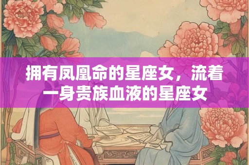 拥有凤凰命的星座女，流着一身贵族血液的星座女