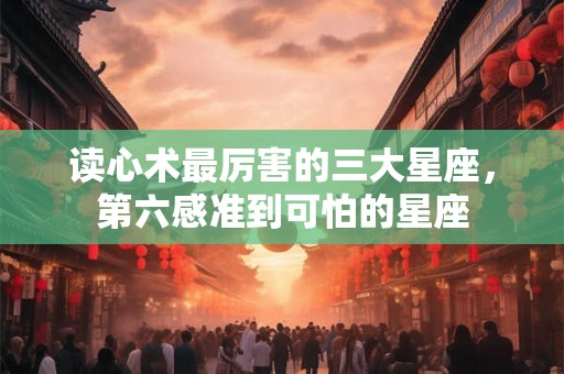 读心术最厉害的三大星座，第六感准到可怕的星座