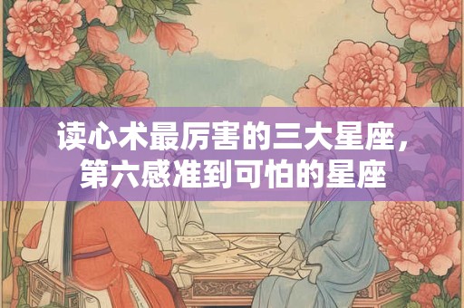 读心术最厉害的三大星座，第六感准到可怕的星座