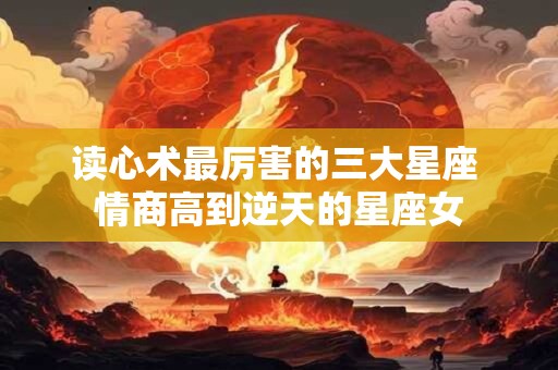 读心术最厉害的三大星座 情商高到逆天的星座女