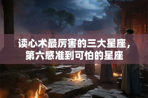 读心术最厉害的三大星座，第六感准到可怕的星座
