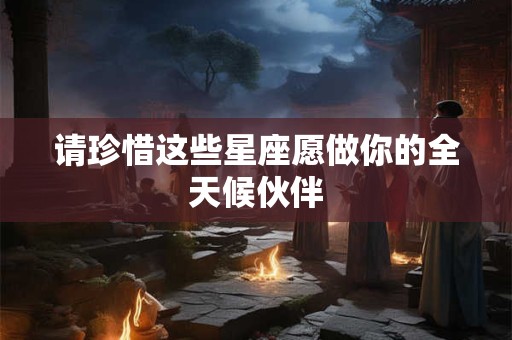 请珍惜这些星座愿做你的全天候伙伴