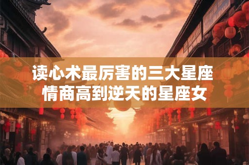 读心术最厉害的三大星座 情商高到逆天的星座女
