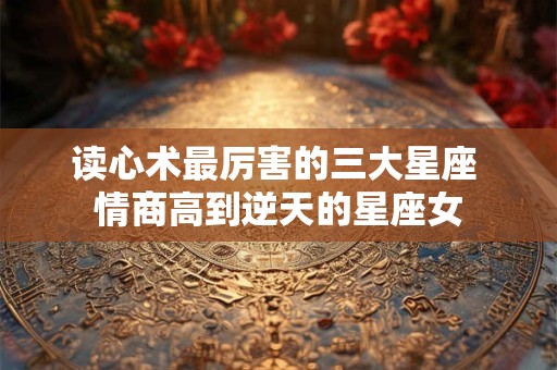 读心术最厉害的三大星座 情商高到逆天的星座女