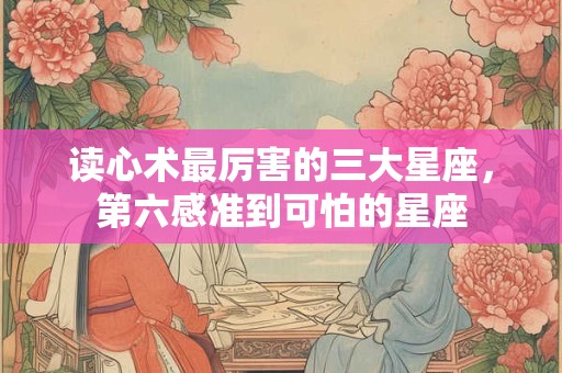 读心术最厉害的三大星座，第六感准到可怕的星座