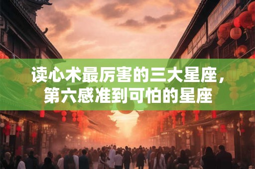 读心术最厉害的三大星座，第六感准到可怕的星座