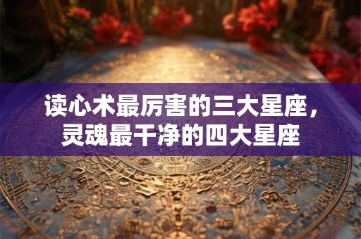 读心术最厉害的三大星座，灵魂最干净的四大星座