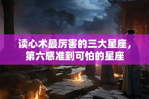 读心术最厉害的三大星座，第六感准到可怕的星座