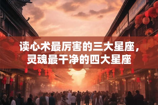 读心术最厉害的三大星座，灵魂最干净的四大星座