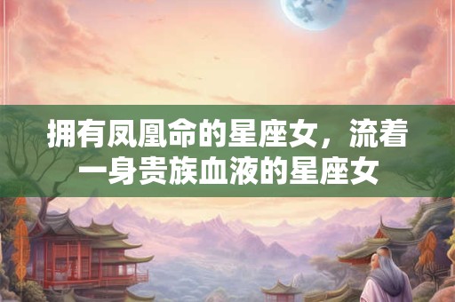 拥有凤凰命的星座女，流着一身贵族血液的星座女