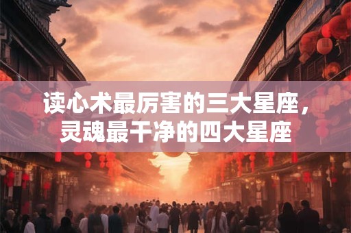 读心术最厉害的三大星座，灵魂最干净的四大星座