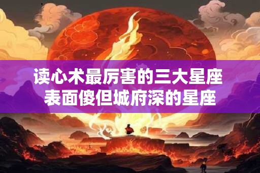 读心术最厉害的三大星座 表面傻但城府深的星座