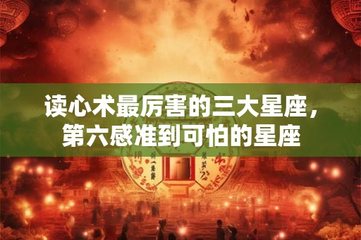 读心术最厉害的三大星座，第六感准到可怕的星座