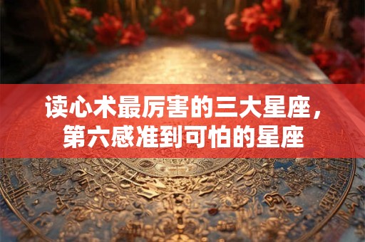 读心术最厉害的三大星座，第六感准到可怕的星座