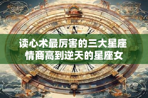 读心术最厉害的三大星座 情商高到逆天的星座女