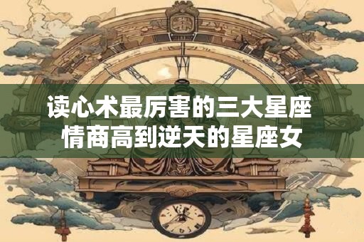 读心术最厉害的三大星座 情商高到逆天的星座女
