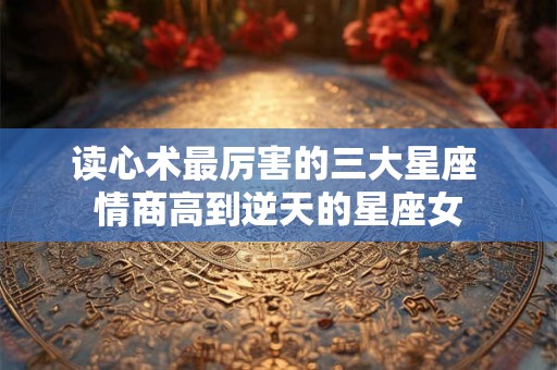读心术最厉害的三大星座 情商高到逆天的星座女