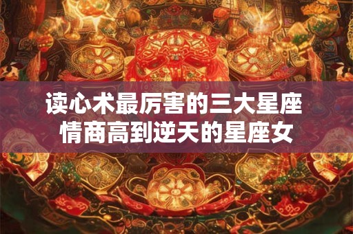 读心术最厉害的三大星座 情商高到逆天的星座女