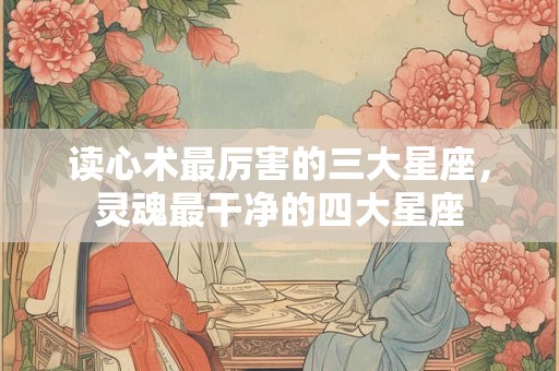 读心术最厉害的三大星座，灵魂最干净的四大星座