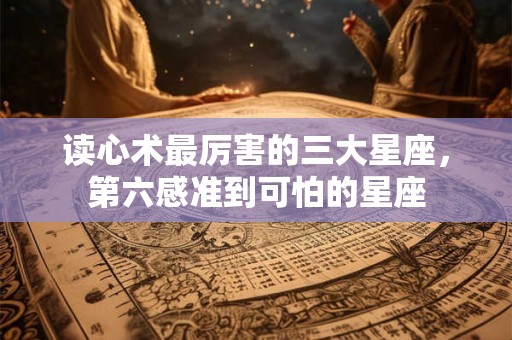 读心术最厉害的三大星座，第六感准到可怕的星座