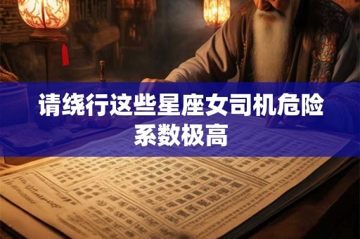 详细阅读:请绕行这些星座女司机危险系数极高 请绕行这些星座女司机危险系数极高