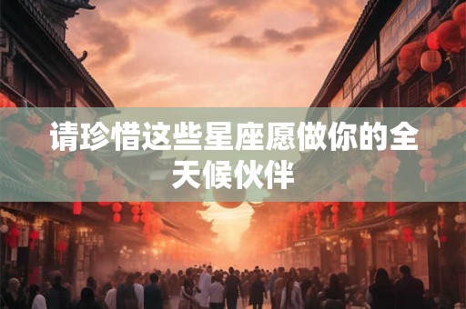 请珍惜这些星座愿做你的全天候伙伴