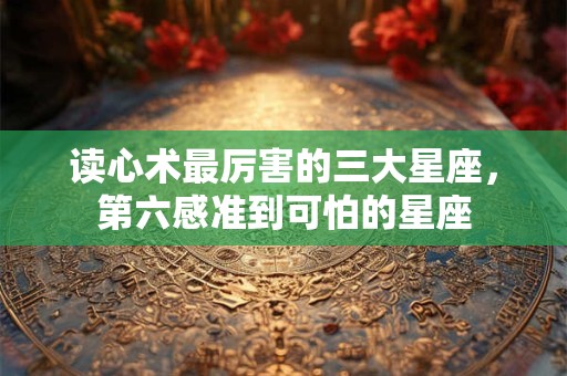 读心术最厉害的三大星座,第六感准到可怕的星座 读心术最厉害的三大星座,第六感准到可怕的星座