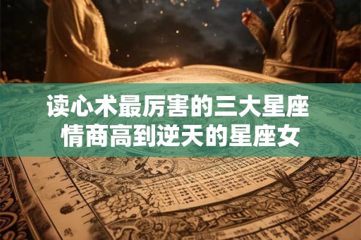 读心术最厉害的三大星座 情商高到逆天的星座女