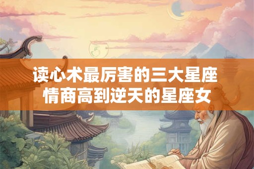 读心术最厉害的三大星座 情商高到逆天的星座女