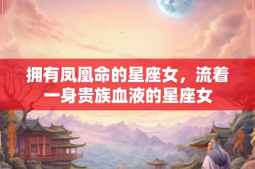 拥有凤凰命的星座女，流着一身贵族血液的星座女